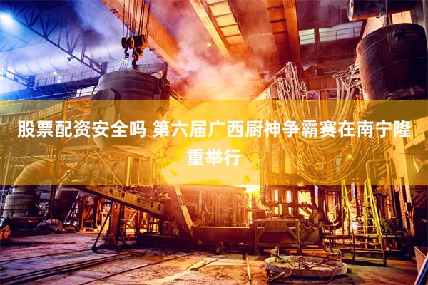 股票配资安全吗 第六届广西厨神争霸赛在南宁隆重举行