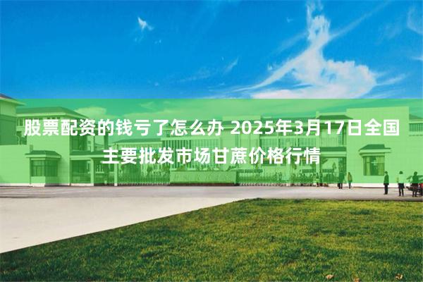 股票配资的钱亏了怎么办 2025年3月17日全国主要批发市场甘蔗价格行情