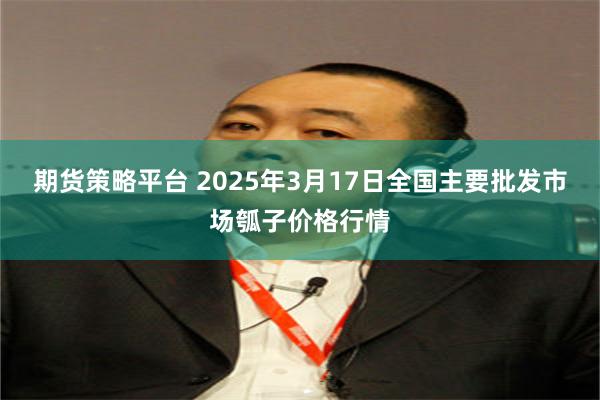 期货策略平台 2025年3月17日全国主要批发市场瓠子价格行情