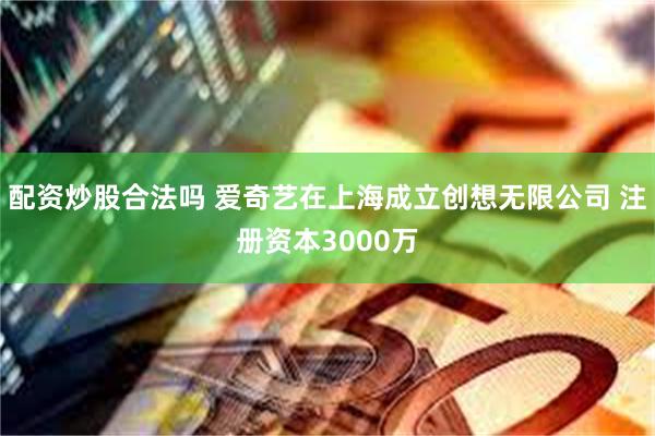 配资炒股合法吗 爱奇艺在上海成立创想无限公司 注册资本3000万