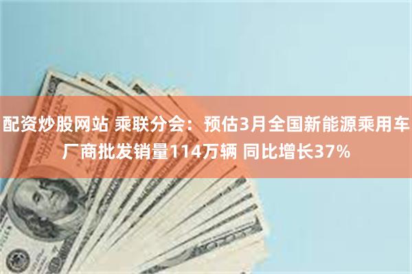 配资炒股网站 乘联分会：预估3月全国新能源乘用车厂商批发销量114万辆 同比增长37%