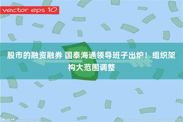 股市的融资融券 国泰海通领导班子出炉！组织架构大范围调整
