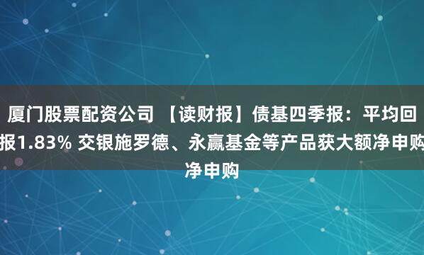 厦门股票配资公司 【读财报】债基四季报：平均回报1.83% 交银施罗德、永赢基金等产品获大额净申购