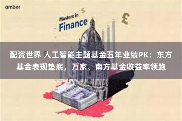 配资世界 人工智能主题基金五年业绩PK：东方基金表现垫底，万家、南方基金收益率领跑
