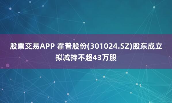 股票交易APP 霍普股份(301024.SZ)股东成立拟减持不超43万股