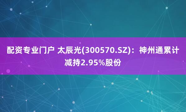 配资专业门户 太辰光(300570.SZ)：神州通累计减持2.95%股份