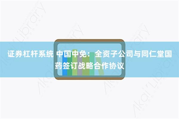 证券杠杆系统 中国中免：全资子公司与同仁堂国药签订战略合作协议