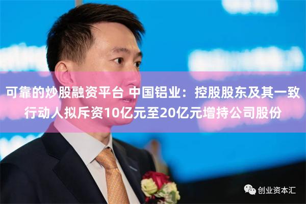 可靠的炒股融资平台 中国铝业：控股股东及其一致行动人拟斥资10亿元至20亿元增持公司股份