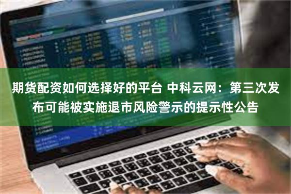 期货配资如何选择好的平台 中科云网：第三次发布可能被实施退市风险警示的提示性公告