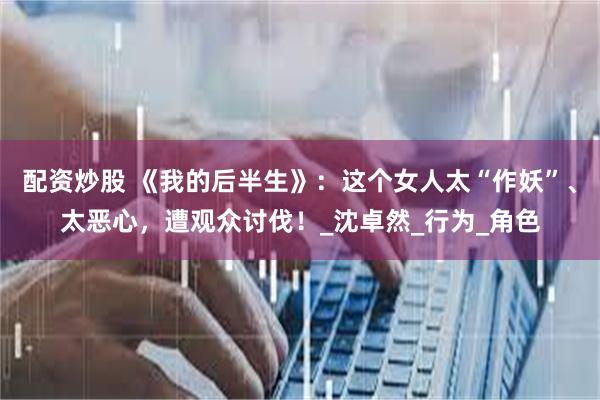 配资炒股 《我的后半生》：这个女人太“作妖”、太恶心，遭观众讨伐！_沈卓然_行为_角色