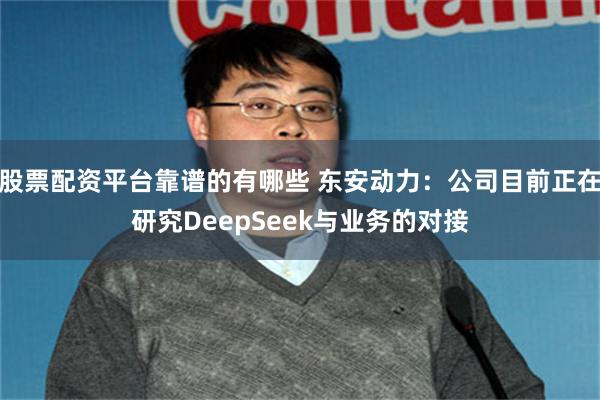 股票配资平台靠谱的有哪些 东安动力：公司目前正在研究DeepSeek与业务的对接