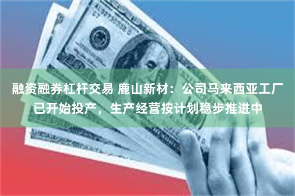融资融券杠杆交易 鹿山新材：公司马来西亚工厂已开始投产，生产经营按计划稳步推进中