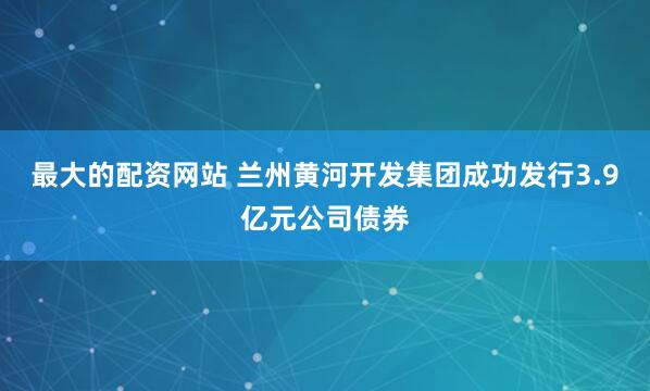最大的配资网站 兰州黄河开发集团成功发行3.9亿元公司债券
