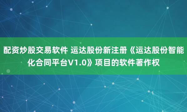 配资炒股交易软件 运达股份新注册《运达股份智能化合同平台V1.0》项目的软件著作权