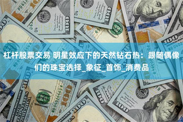 杠杆股票交易 明星效应下的天然钻石热：跟随偶像们的珠宝选择_象征_首饰_消费品
