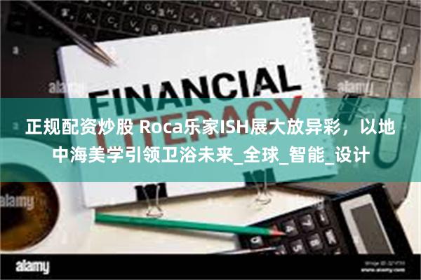 正规配资炒股 Roca乐家ISH展大放异彩，以地中海美学引领卫浴未来_全球_智能_设计