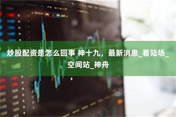 炒股配资是怎么回事 神十九，最新消息_着陆场_空间站_神舟