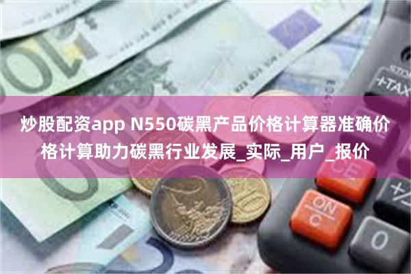 炒股配资app N550碳黑产品价格计算器准确价格计算助力碳黑行业发展_实际_用户_报价