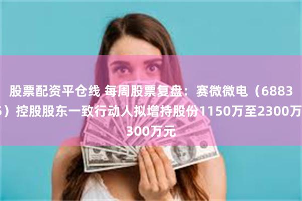 股票配资平仓线 每周股票复盘：赛微微电（688325）控股股东一致行动人拟增持股份1150万至2300万元