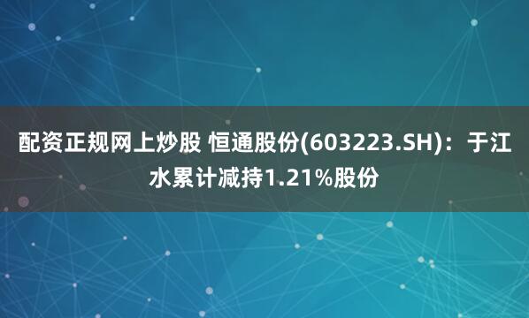 配资正规网上炒股 恒通股份(603223.SH)：于江水累计减持1.21%股份