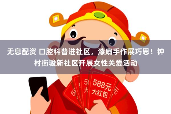 无息配资 口腔科普进社区，漆扇手作展巧思！钟村街骏新社区开展女性关爱活动