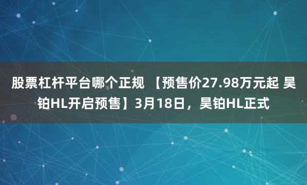 股票杠杆平台哪个正规 【预售价27.98万元起 昊铂HL开启预售】3月18日，昊铂HL正式