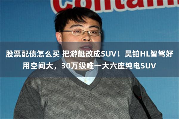 股票配债怎么买 把游艇改成SUV！昊铂HL智驾好用空间大，30万级唯一大六座纯电SUV