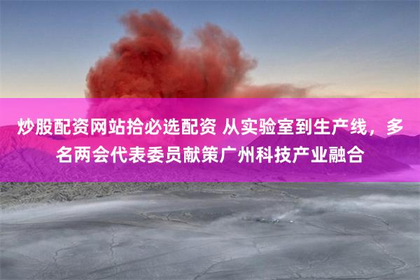 炒股配资网站拾必选配资 从实验室到生产线，多名两会代表委员献策广州科技产业融合