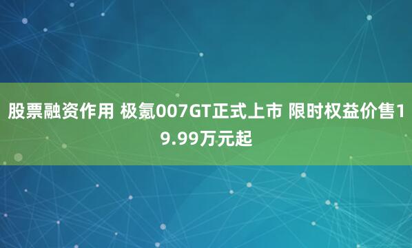股票融资作用 极氪007GT正式上市 限时权益价售19.99万元起