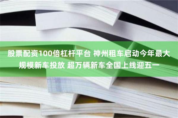 股票配资100倍杠杆平台 神州租车启动今年最大规模新车投放 超万辆新车全国上线迎五一