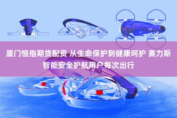 厦门恒指期货配资 从生命保护到健康呵护 赛力斯智能安全护航用户每次出行