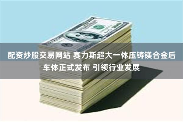配资炒股交易网站 赛力斯超大一体压铸镁合金后车体正式发布 引领行业发展