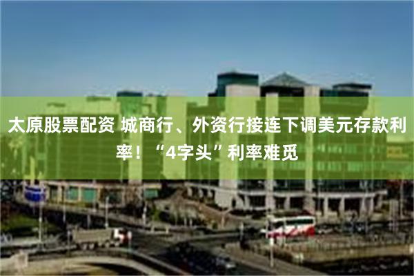 太原股票配资 城商行、外资行接连下调美元存款利率！“4字头”利率难觅