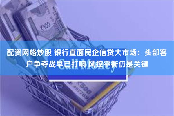 配资网络炒股 银行直面民企信贷大市场：头部客户争夺战早已打响 风控平衡仍是关键