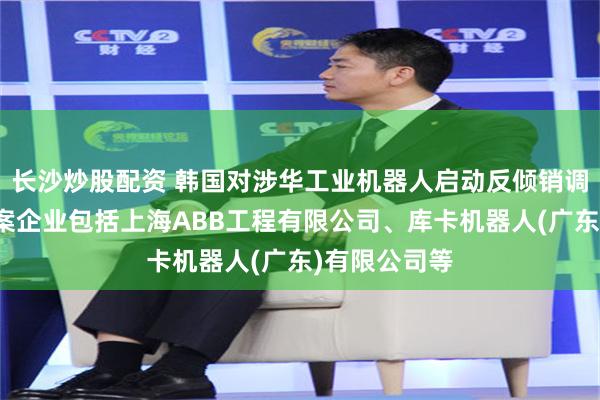 长沙炒股配资 韩国对涉华工业机器人启动反倾销调查！中国涉案企业包括上海ABB工程有限公司、库卡机器人(广东)有限公司等