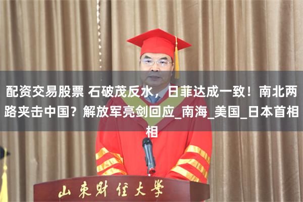 配资交易股票 石破茂反水，日菲达成一致！南北两路夹击中国？解放军亮剑回应_南海_美国_日本首相