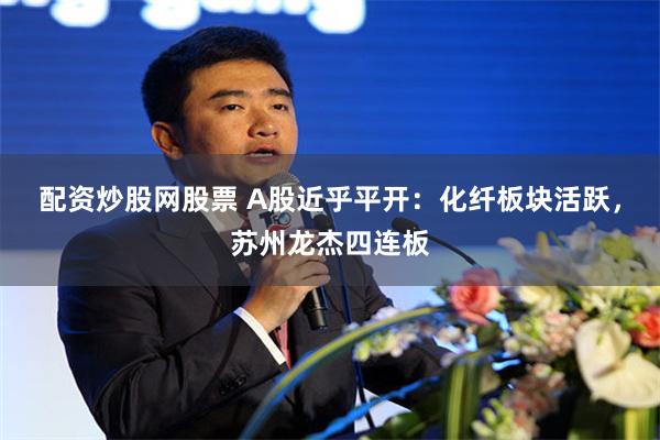 配资炒股网股票 A股近乎平开：化纤板块活跃，苏州龙杰四连板