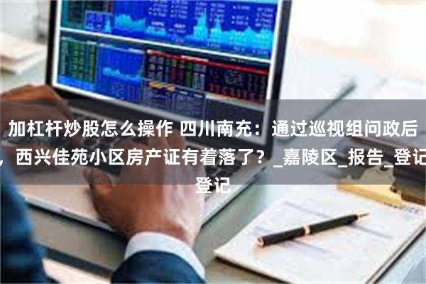 加杠杆炒股怎么操作 四川南充：通过巡视组问政后，西兴佳苑小区房产证有着落了？_嘉陵区_报告_登记