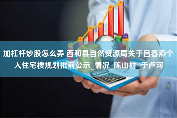 加杠杆炒股怎么弄 西和县自然资源局关于吕春燕个人住宅楼规划批前公示_情况_陈山村_于卢河
