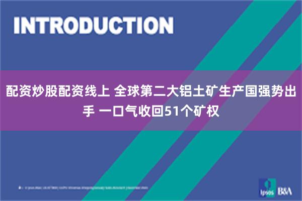 配资炒股配资线上 全球第二大铝土矿生产国强势出手 一口气收回51个矿权