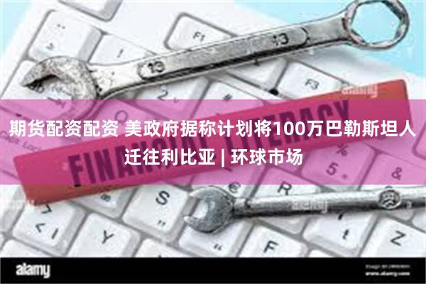 期货配资配资 美政府据称计划将100万巴勒斯坦人迁往利比亚 | 环球市场