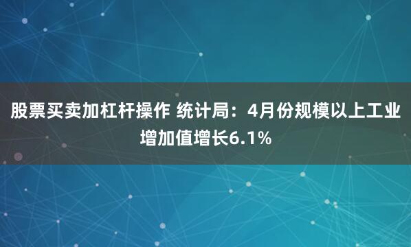 股票买卖加杠杆操作 统计局：4月份规模以上工业增加值增长6.1%