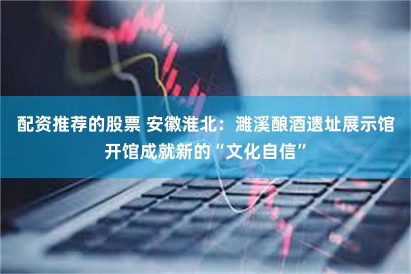 配资推荐的股票 安徽淮北：濉溪酿酒遗址展示馆开馆成就新的“文化自信”