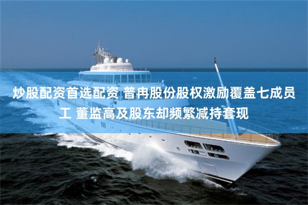 炒股配资首选配资 普冉股份股权激励覆盖七成员工 董监高及股东却频繁减持套现