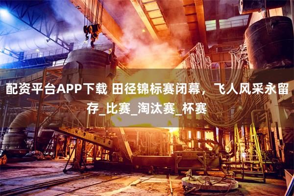 配资平台APP下载 田径锦标赛闭幕，飞人风采永留存_比赛_淘汰赛_杯赛