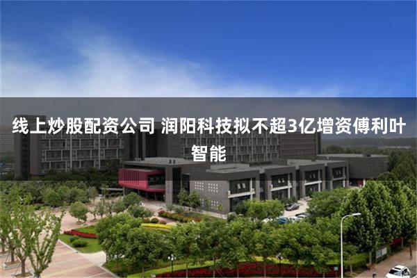 线上炒股配资公司 润阳科技拟不超3亿增资傅利叶智能