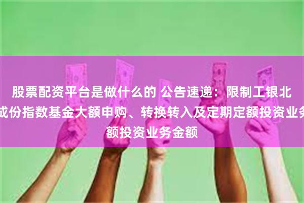 股票配资平台是做什么的 公告速递：限制工银北证50成份指数基金大额申购、转换转入及定期定额投资业务金额