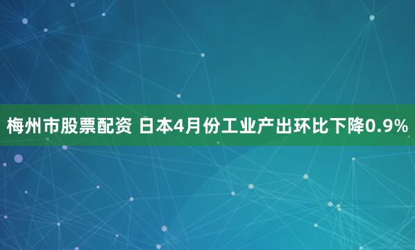 梅州市股票配资 日本4月份工业产出环比下降0.9%