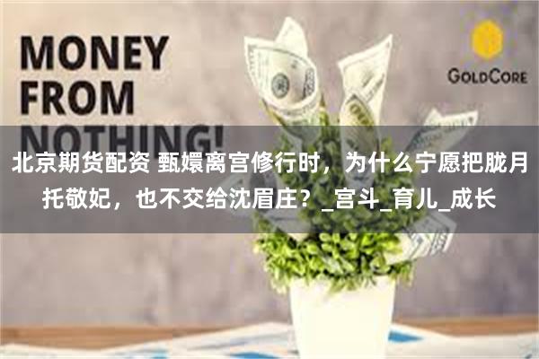 北京期货配资 甄嬛离宫修行时，为什么宁愿把胧月托敬妃，也不交给沈眉庄？_宫斗_育儿_成长