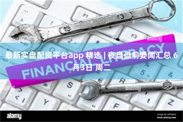 最新实盘配资平台app 精选 | 夜盘盘前要闻汇总 6月3日 周二